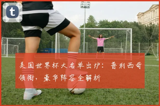 美国世界杯大名单出炉:普利西奇领衔,豪华阵容全解析