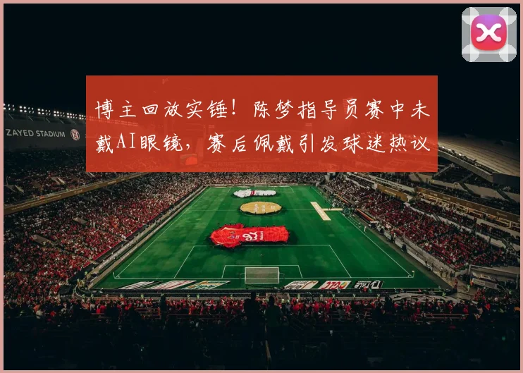 博主回放实锤！陈梦指导员赛中未戴AI眼镜，赛后佩戴引发球迷热议