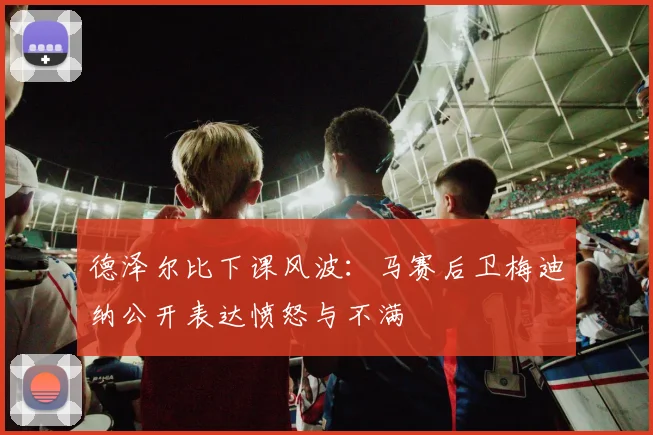 德泽尔比下课风波:马赛后卫梅迪纳公开表达愤怒与不满