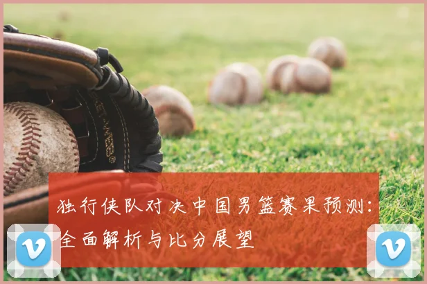 独行侠队对决中国男篮赛果预测:全面解析与比分展望