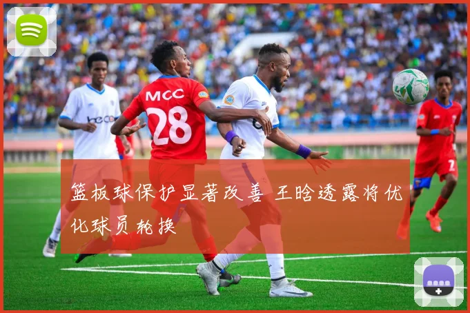篮板球保护显著改善 王晗透露将优化球员轮换