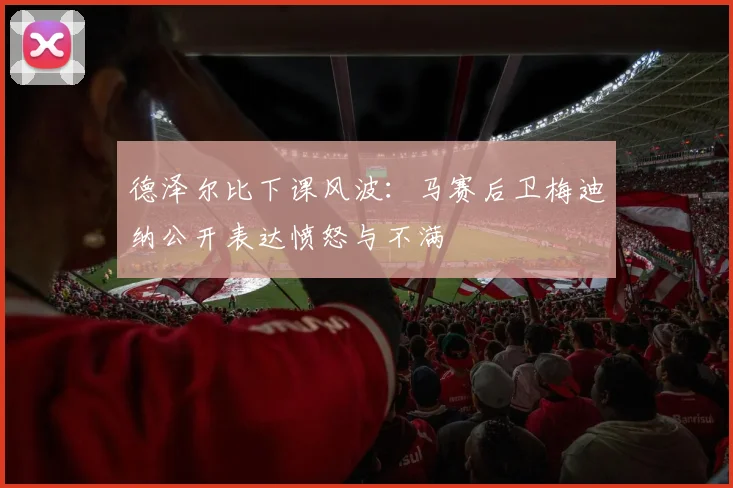 德泽尔比下课风波:马赛后卫梅迪纳公开表达愤怒与不满