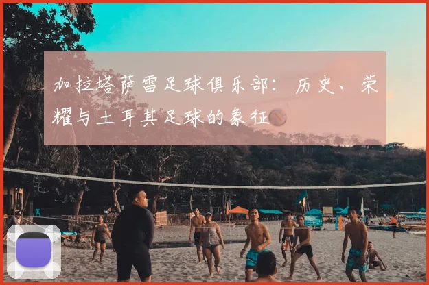 加拉塔萨雷足球俱乐部:历史、荣耀与土耳其足球的象征