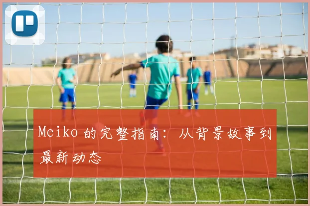 Meiko 的完整指南:从背景故事到最新动态