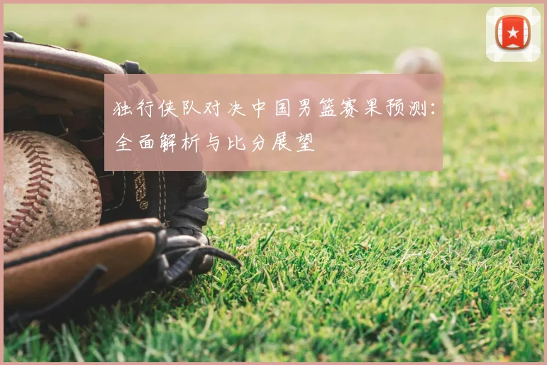独行侠队对决中国男篮赛果预测:全面解析与比分展望