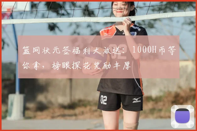 篮网状元签福利大放送:1000H币等你拿,榜眼探花奖励丰厚
