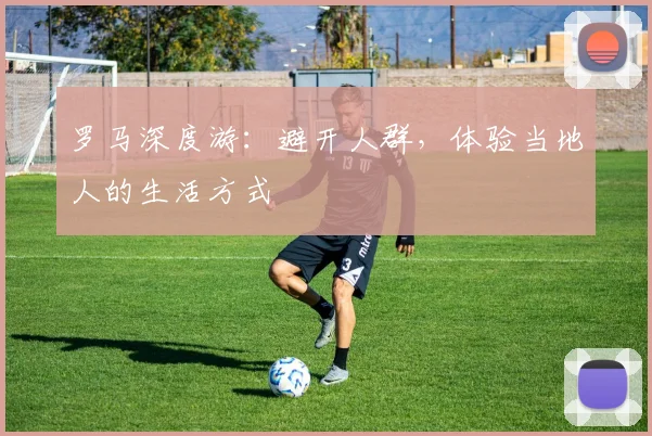 罗马深度游:避开人群,体验当地人的生活方式