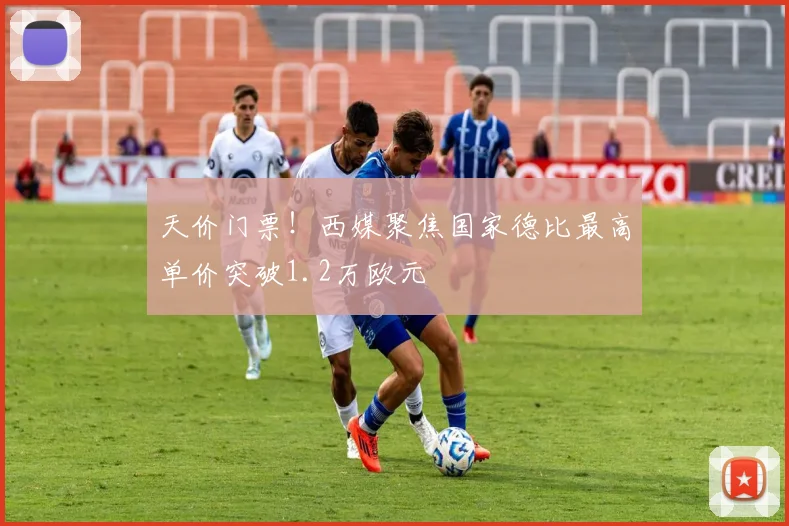 天价门票!西媒聚焦国家德比最高单价突破1.2万欧元