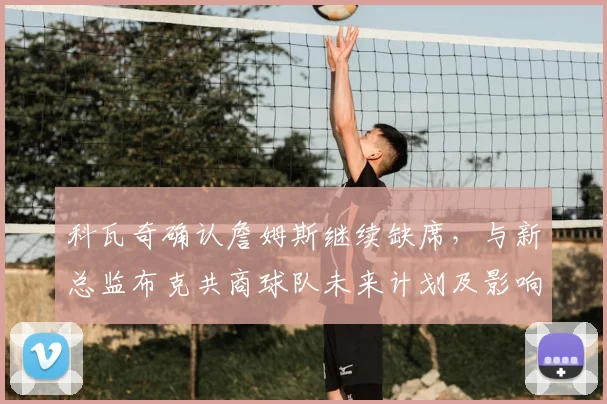 科瓦奇确认詹姆斯继续缺席,与新总监布克共商球队未来计划及影响