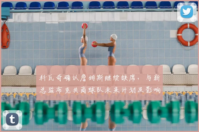 科瓦奇确认詹姆斯继续缺席，与新总监布克共商球队未来计划及影响