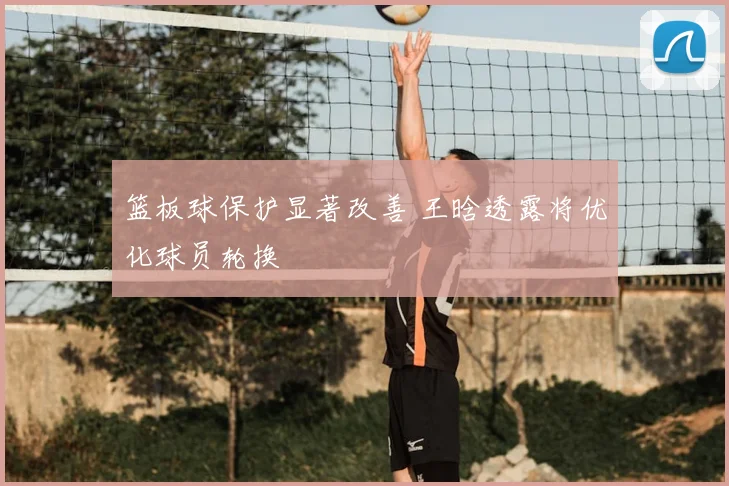 篮板球保护显著改善 王晗透露将优化球员轮换