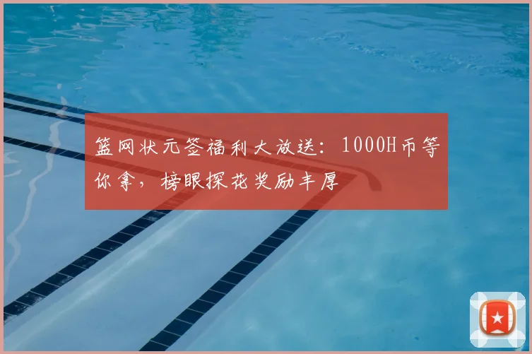 篮网状元签福利大放送：1000H币等你拿，榜眼探花奖励丰厚