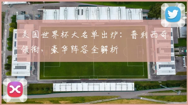 美国世界杯大名单出炉:普利西奇领衔,豪华阵容全解析
